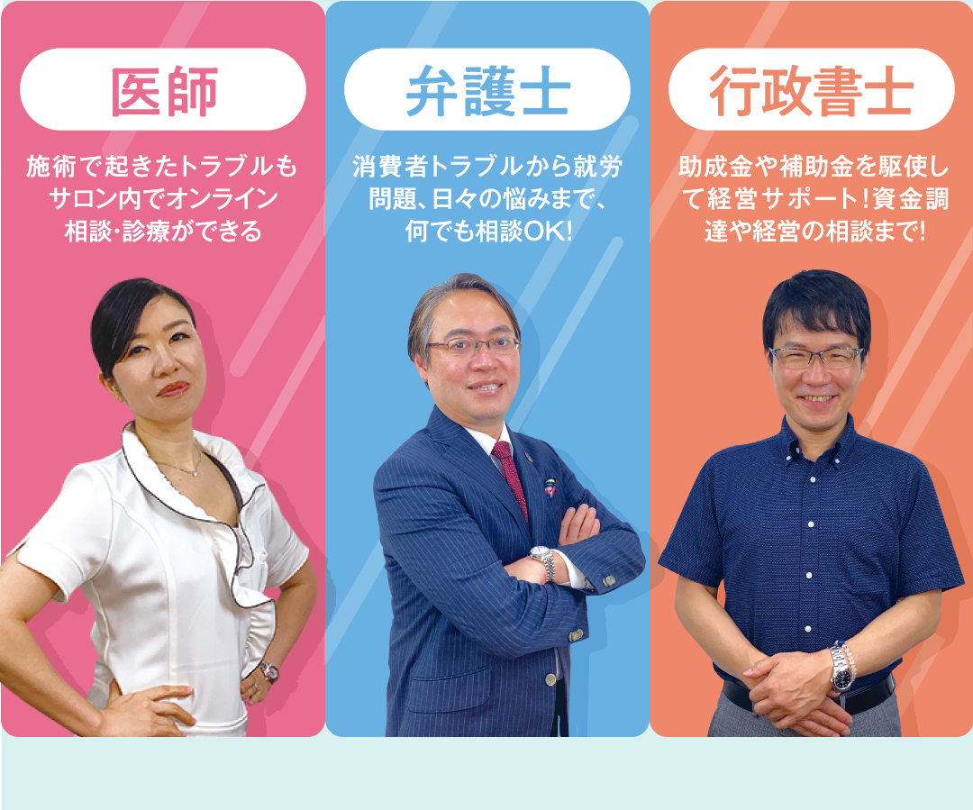 医師 施術で起きたトラブルもサロン内でオンライン相談・診療ができる 弁護士 消費者トラブルから就労問題、⽇々の悩みまで、何でも相談OK! 行政書士 助成⾦や補助⾦を駆使して経営サポート!資⾦調達や経営の相談まで!